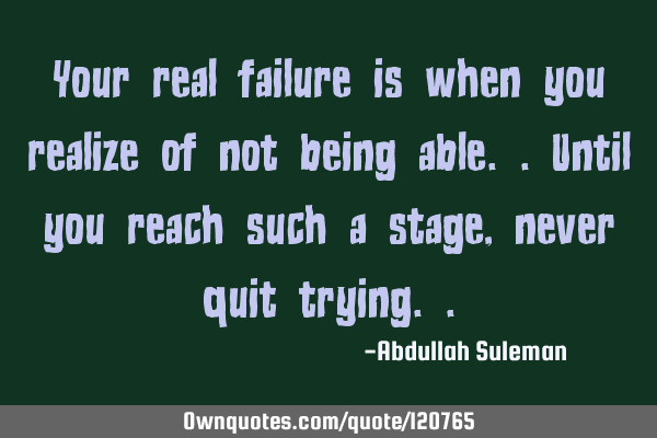 Your real failure is when you realize of not being able..until you reach such a stage, never quit