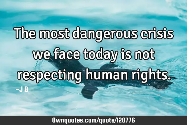 The most dangerous crisis we face today is not respecting human