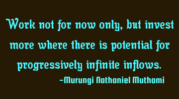 Work not for now only, but invest more where there is potential for progressively infinite inflows.