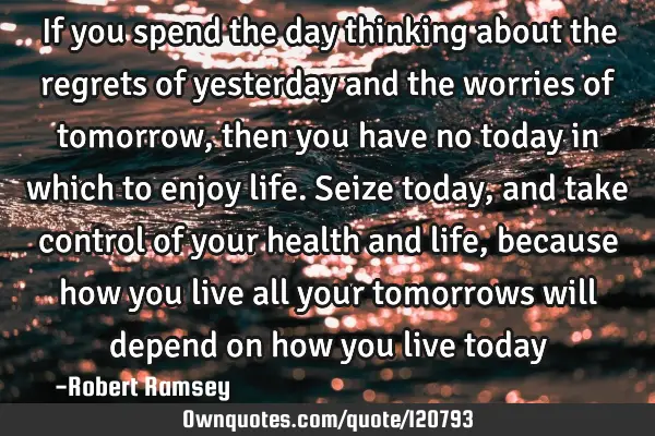 If you spend the day thinking about the regrets of yesterday and the worries of tomorrow, then you