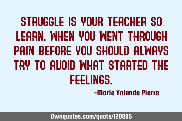 Struggle is your teacher so learn. When you went through pain before you should always try to avoid