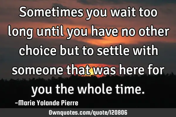 Sometimes you wait too long until you have no other choice but to settle with someone that was here