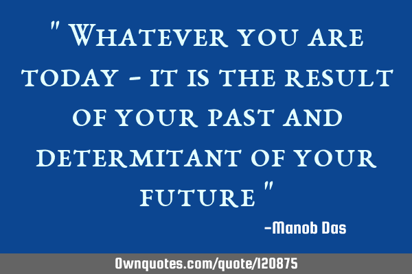 " Whatever you are today - it is the result of your past and determitant of your future "