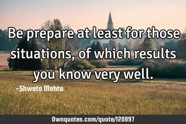 Be prepare at least for those situations , of which results you know very