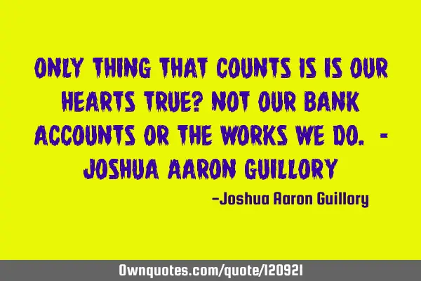 Only thing that counts Is is our hearts true? Not our bank accounts Or the works we do. - Joshua A