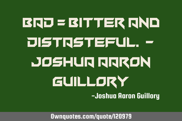 BAD = Bitter And Distasteful. - Joshua Aaron G