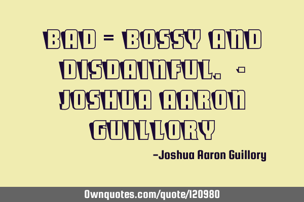BAD = Bossy And Disdainful. - Joshua Aaron G
