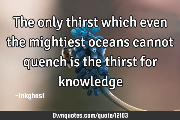 The only thirst which even the mightiest oceans cannot quench is the thirst for