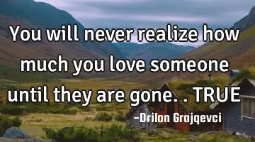 You will never realize how much you love someone until they are gone.. TRUE