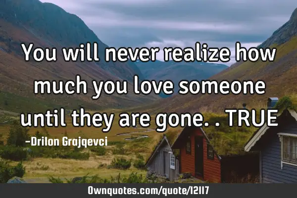 You will never realize how much you love someone until they are gone.. TRUE