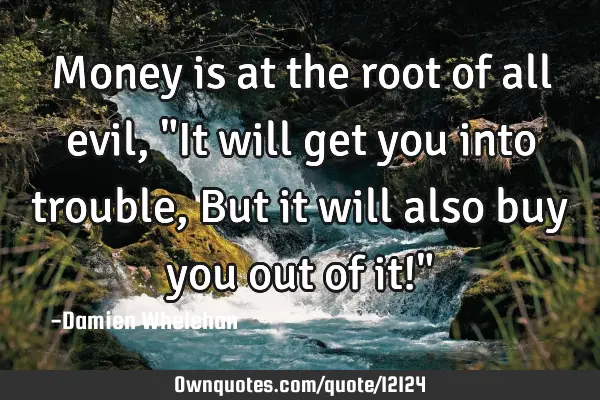 Money is at the root of all evil, "It will get you into trouble, But it will also buy you out of it!