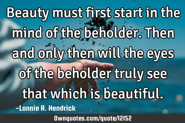 Beauty must first start in the mind of the beholder. Then and only then will the eyes of the