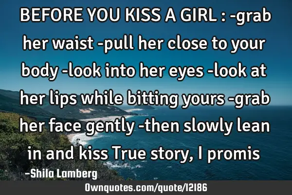 BEFORE YOU KISS A GIRL : -grab her waist -pull her close to your body -look into her eyes -look at