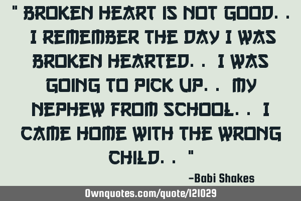 " Broken heart is not good.. I remember the day I was broken hearted.. I was going to pick up.. my