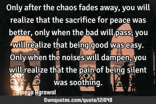 Only after the chaos fades away, you will realize that the sacrifice for peace was better, only