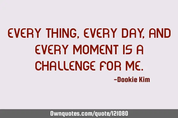 Every thing, every day, and every moment is a challenge for