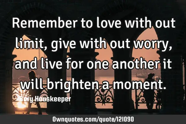 Remember to love with out limit, give with out worry, and live for one another it will brighten a