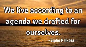 We live according to an agenda we drafted for ourselves.