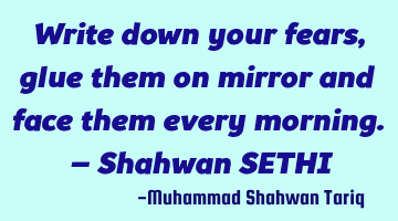 Write down your fears, glue them on mirror and face them every morning. – Shahwan SETHI