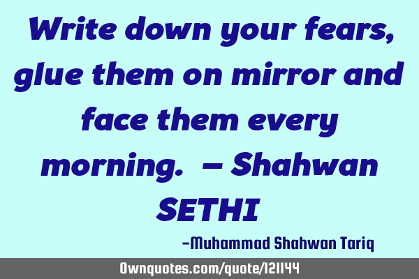 Write down your fears, glue them on mirror and face them every morning. – Shahwan SETHI