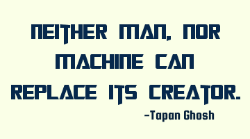 Neither Man, nor machine can replace its creator.