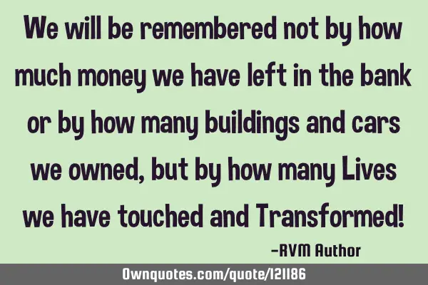 We will be remembered not by how much money we have left in the bank or by how many buildings and