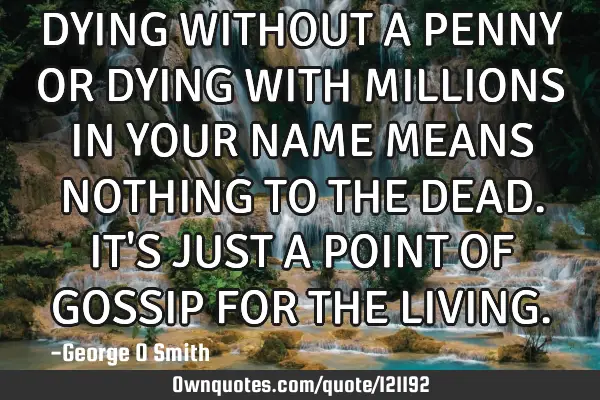 DYING WITHOUT A PENNY OR DYING WITH MILLIONS IN YOUR NAME MEANS NOTHING TO THE DEAD. IT