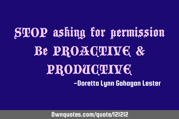 STOP asking for permission Be PROACTIVE & PRODUCTIVE