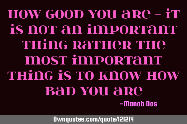 How good you are - it is not an important thing rather the most important thing is to know how bad