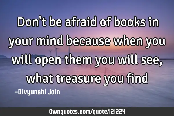 Don’t be afraid of books in your mind because when you will open them you will see ,what treasure