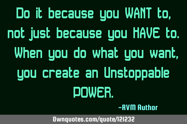 Do it because you WANT to, not just because you HAVE to. When you do what you want, you create an U