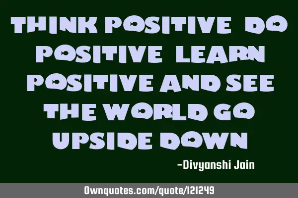 Think positive, do positive, learn positive and see the world go upside