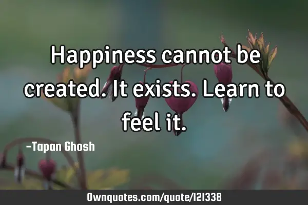 Happiness cannot be created. It exists. Learn to feel