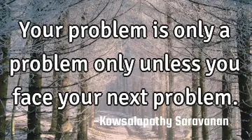 Your problem is only a problem only unless you face your next problem.