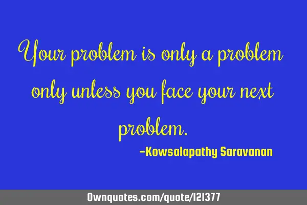 Your problem is only a problem only unless you face your next
