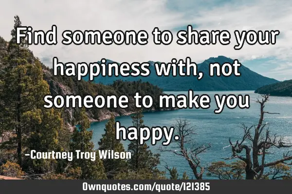 Find someone to share your happiness with, not someone to make you
