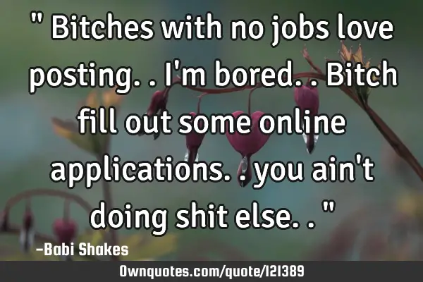 " Bitches with no jobs love posting.. I