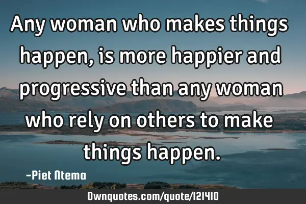 Any woman who makes things happen, is more happier and progressive than any woman who rely on