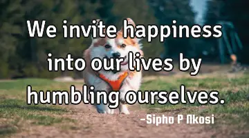 We invite happiness into our lives by humbling ourselves.