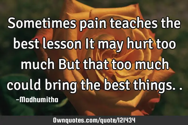 Sometimes pain teaches the best lesson It may hurt too much But that too much could bring the best