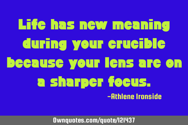 Life has new meaning during your crucible because your lens are on a sharper
