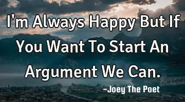 I'm Always Happy But If You Want To Start An Argument We Can.