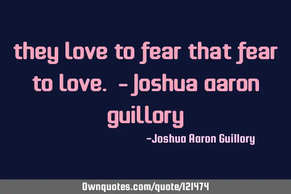 They love to fear that fear to love. - Joshua Aaron G