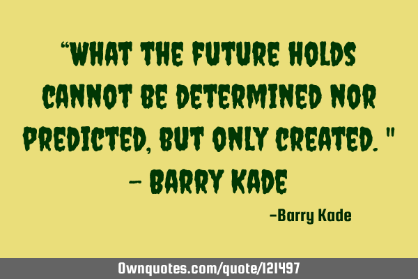 “What the future holds cannot be determined nor predicted, but only created." - Barry K