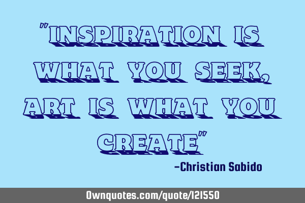 "Inspiration is what you seek, Art is what you create"