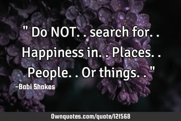 " Do NOT.. search for.. Happiness in.. Places.. People.. Or things.. "