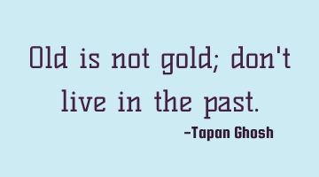 Old is not gold; don't live in the past.
