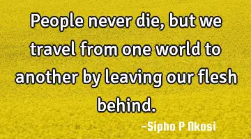 People never die, but we travel from one world to another by leaving our flesh behind.