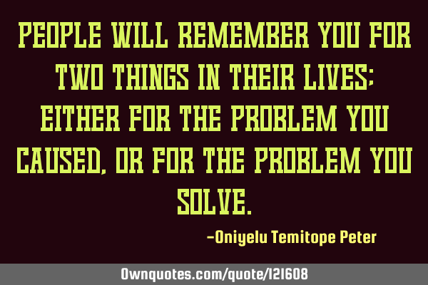 People will remember you for two things in their lives; either for the problem you caused, or for