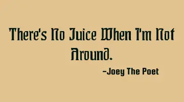 There's No Juice When I'm Not Around.